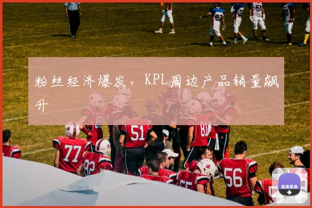 粉丝经济爆发,KPL周边产品销量飙升