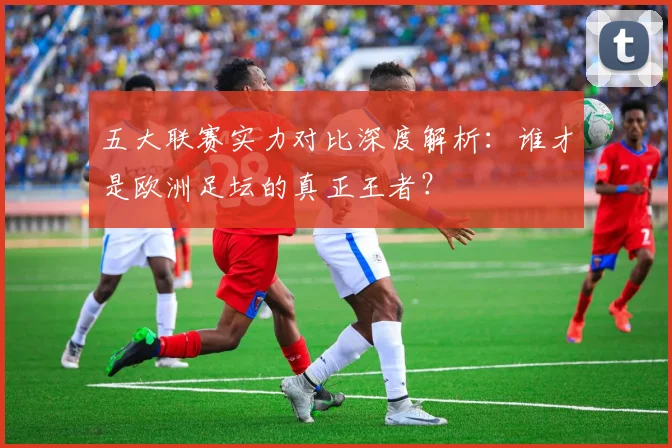 五大联赛实力对比深度解析：谁才是欧洲足坛的真正王者？