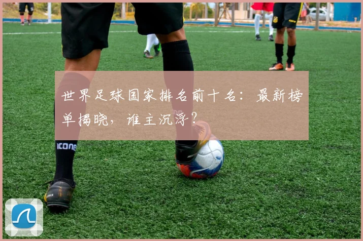 世界足球国家排名前十名:最新榜单揭晓,谁主沉浮?