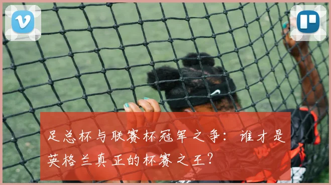 足总杯与联赛杯冠军之争：谁才是英格兰真正的杯赛之王？
