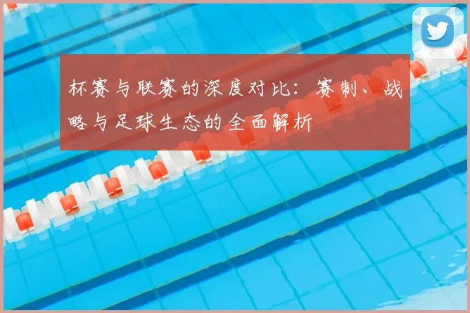 杯赛与联赛的深度对比:赛制、战略与足球生态的全面解析